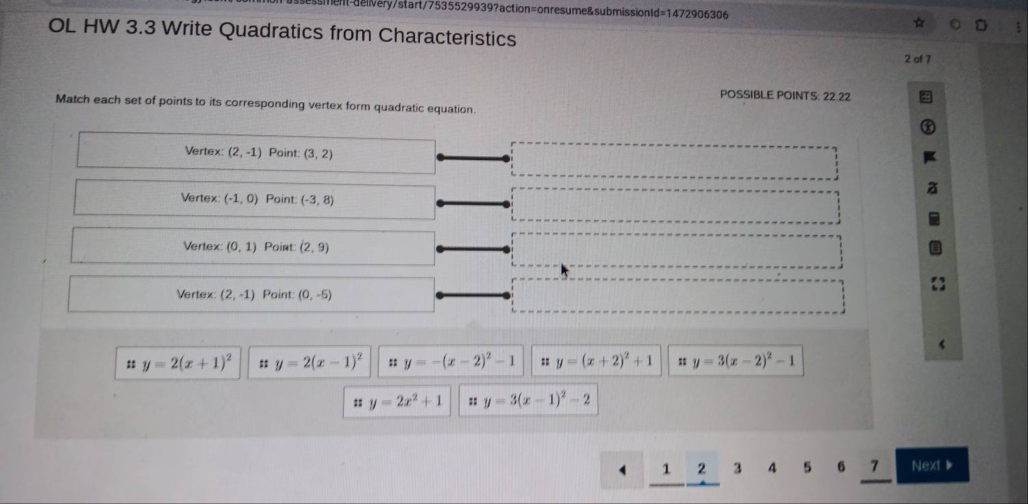 ssment-deivery/start/7535529939?action=onresume&submissionId=1472906306
OL HW 3.3 Write Quadratics from Characteristics
2 of 7
POSSIBLE POINTS: 22.22
Match each set of points to its corresponding vertex form quadratic equation
Vertex (2,-1) Point: (3,2)
Vertex (-1,0) Point: (-3,8)
Vertex (0,1) Point (2,9)
Vertex (2,-1) Paint (0,-5)
: y=2(x+1)^2 : y=2(x-1)^2 :: y=-(x-2)^2-1 y=(x+2)^2+1 y=3(x-2)^2-1
: y=2x^2+1 : y=3(x-1)^2-2
1 2 3 4 5 6 7 Next ▶