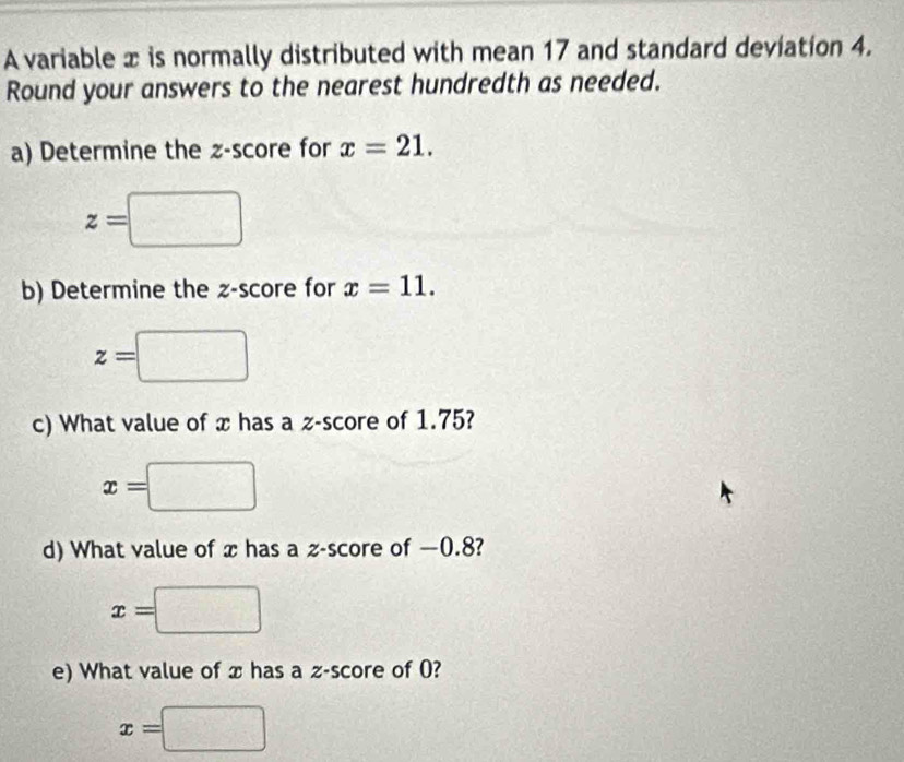 A variable x is normally distributed with mean 17 and standard deviation 4. 
Round your answers to the nearest hundredth as needed. 
a) Determine the z-score for x=21.
z=□
b) Determine the z-score for x=11.
z=□
c) What value of x has a z-score of 1.75?
x=□ =□
d) What value of x has a z-score of —0.8?
x=□
e) What value of x has a z-score of 0?
x=□