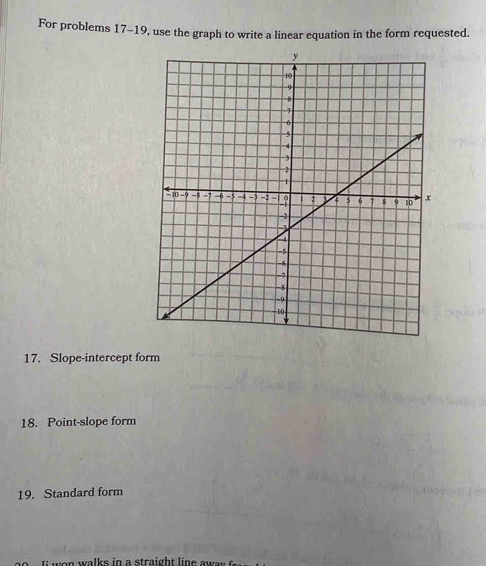 For problems 17-19, use the graph to write a linear equation in the form requested. 
17. Slope-intercept form 
18. Point-slope form 
19. Standard form 
i w o n walks in a straight line aw ay .