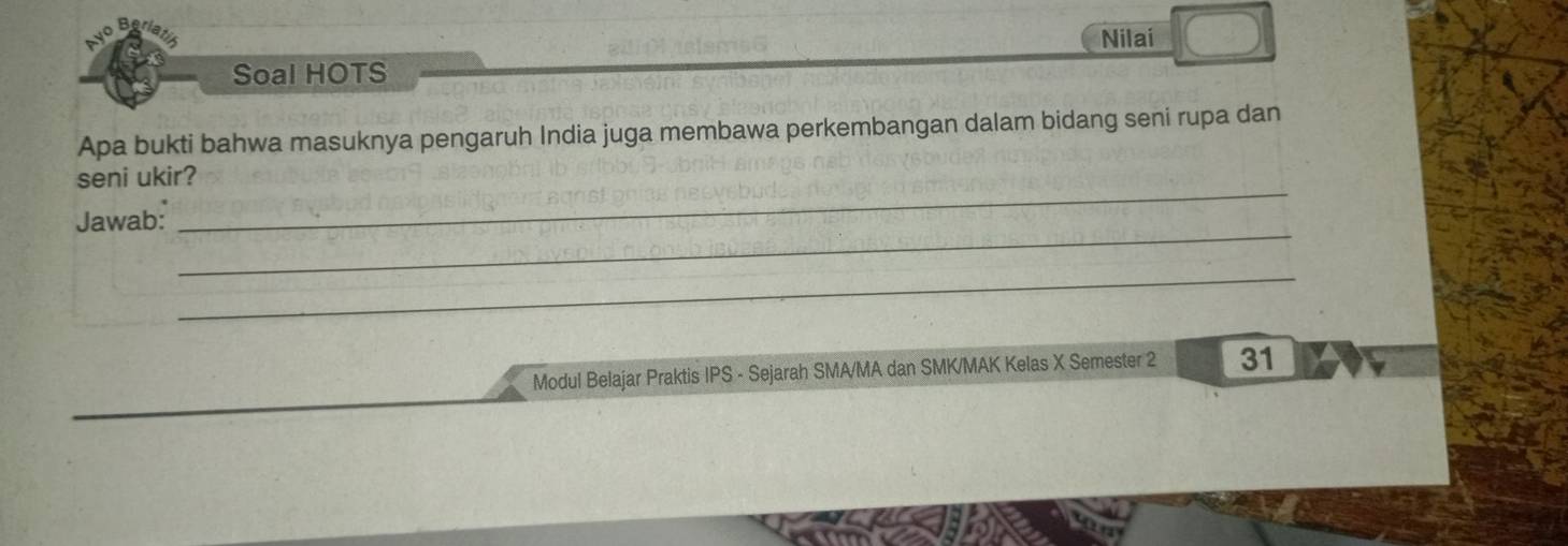 Nilai 
Soal HOTS 
Apa bukti bahwa masuknya pengaruh India juga membawa perkembangan dalam bidang seni rupa dan 
_ 
seni ukir? 
_ 
Jawab: 
_ 
Modul Belajar Praktis IPS - Sejarah SMA/MA dan SMK/MAK Kelas X Semester 2 31