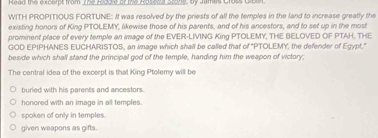 Read the excerpt from The Riddie of the Rosetra Stone, by James Cross Gibiin.
WITH PROPITIOUS FORTUNE: It was resolved by the priests of all the temples in the land to increase greatly the
existing honors of King PTOLEMY, likewise those of his parents, and of his ancestors, and to set up in the most
prominent place of every temple an image of the EVER-LIVING King PTOLEMY, THE BELOVED OF PTAH, THE
GOD EPIPHANES EUCHARISTOS, an image which shall be called that of "PTOLEMY, the defender of Egypt,"
beside which shall stand the principal god of the temple, handing him the weapon of victory;
The central idea of the excerpt is that King Ptolemy will be
buried with his parents and ancestors.
honored with an image in all temples.
spoken of only in temples.
given weapons as gifts.