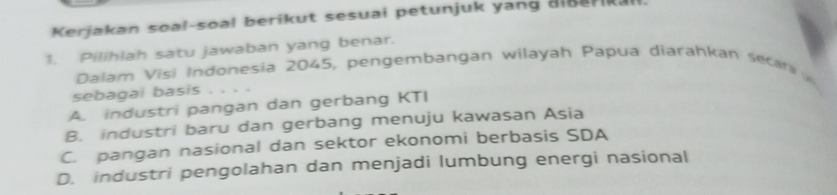 Kerjakan soal-soal berikut sesuai petunjuk yang aißerikal
1. Pilihlah satu jawaban yang benar.
Dalam Visi Indonesia 2045, pengembangan wilayah Papua diarahkan secar 
sebagai basis
A. industri pangan dan gerbang KTI
B. industri baru dan gerbang menuju kawasan Asia
C. pangan nasional dan sektor ekonomi berbasis SDA
D. industri pengolahan dan menjadi lumbung energi nasional