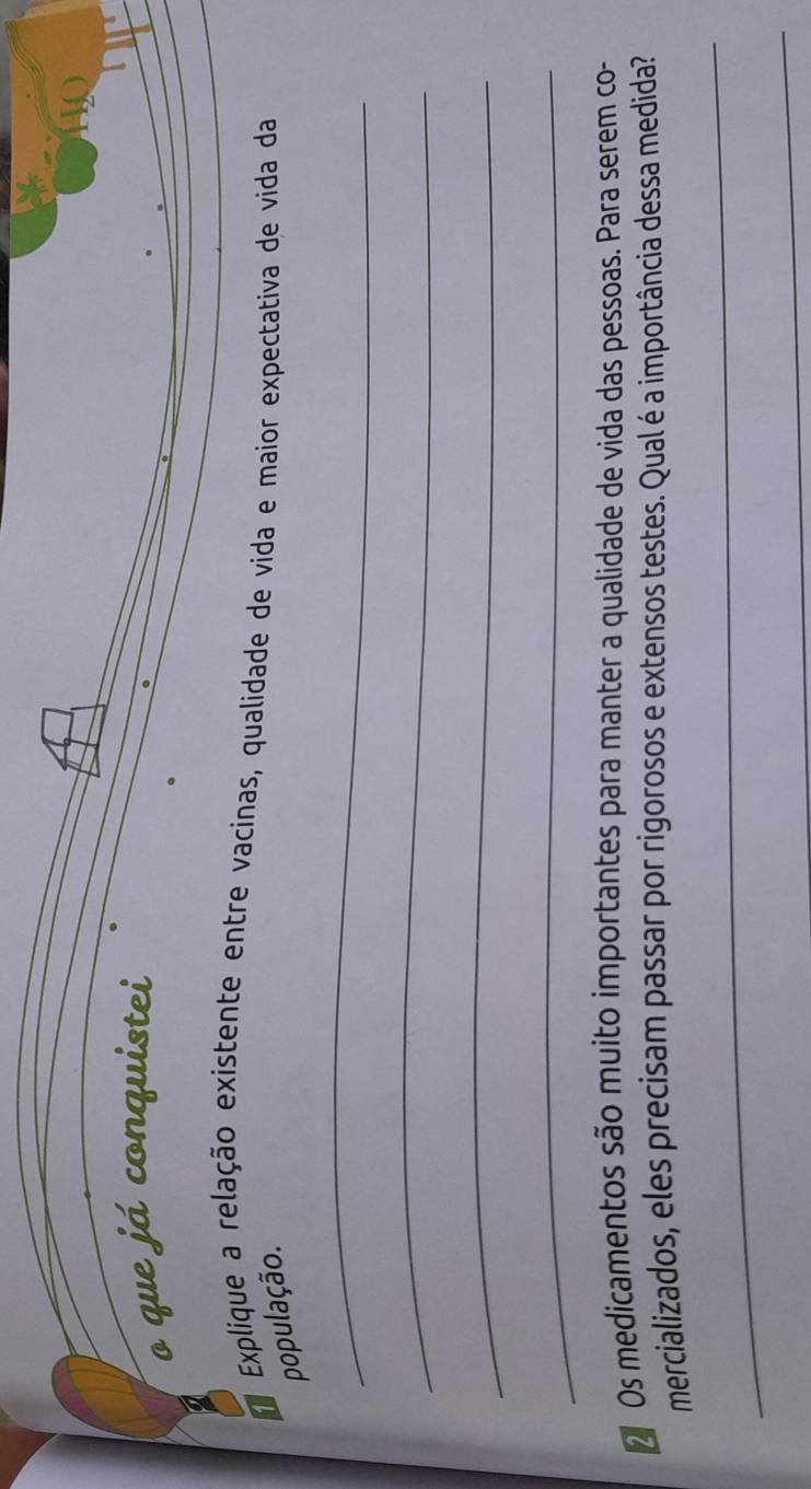 que já conquistei 
Explique a relação existente entre vacinas, qualidade de vida e maior expectativa de vida da 
população. 
_ 
_ 
_ 
_ 
Os medicamentos são muito importantes para manter a qualidade de vida das pessoas. Para serem co- 
mercializados, eles precisam passar por rigorosos e extensos testes. Qual é a importância dessa medida? 
_ 
_