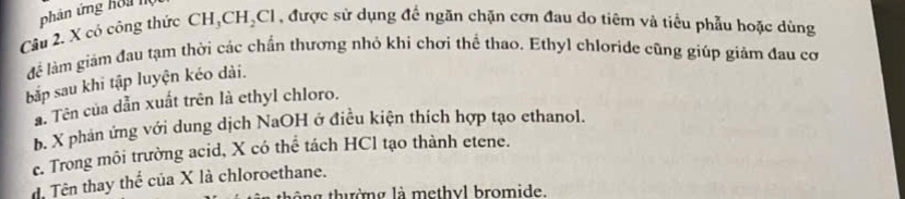 phân ứng hoa I
Câu 2. X có công thức CH_3CH_2Cl , được sử dụng đề ngăn chặn cơn đau do tiêm và tiểu phẫu hoặc dùng
để làm giám đau tạm thời các chấn thương nhỏ khi chơi thể thao. Ethyl chloride cũng giúp giảm đau cơ
bắp sau khi tập luyện kéo dài.
a. Tên của dẫn xuất trên là ethyl chloro.
b. X phản ứng với dung dịch NaOH ở điều kiện thích hợp tạo ethanol.
c. Trong môi trường acid, X có thể tách HCl tạo thành etene.
d. Tên thay thể của X là chloroethane.
tông thường là methyl bromide