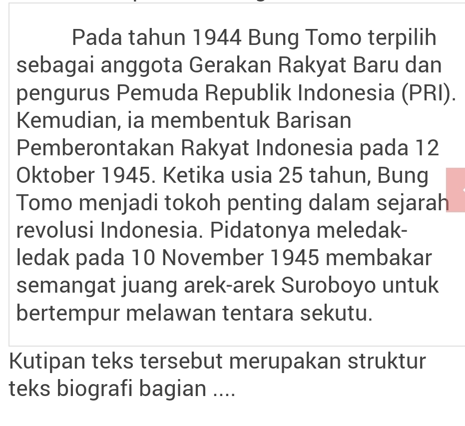 Pada tahun 1944 Bung Tomo terpilih 
sebagai anggota Gerakan Rakyat Baru dan 
pengurus Pemuda Republik Indonesia (PRI). 
Kemudian, ia membentuk Barisan 
Pemberontakan Rakyat Indonesia pada 12
Oktober 1945. Ketika usia 25 tahun, Bung 
Tomo menjadi tokoh penting dalam sejarah 
revolusi Indonesia. Pidatonya meledak- 
ledak pada 10 November 1945 membakar 
semangat juang arek-arek Suroboyo untuk 
bertempur melawan tentara sekutu. 
Kutipan teks tersebut merupakan struktur 
teks biografi bagian ....