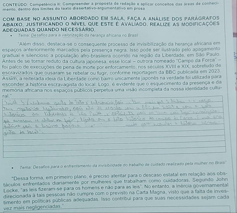 CONTEÚDO: Competência II: Compreender a proposta de redação e aplicar conceitos das áreas de conheci-
mento, dentro dos limites do texto dissertativo-argumentativo em prosa
com bAse no assunto abordado em sala, faça a análise dos parágrafos
Abaixo, justificando o nível que este é avalíado. Realize as modificações
ADEQUADAS QUANDO NECESSÁRIO.
Tema: Desafios para a valorização da herança africana no Brasil
'Além disso, destaca-se o consequente processo de invisibilização da herança africana em
espaços anteriormente marcados pela presença negra. Isso pode ser ilustrado pelo apagamento
gradual e silencioso a população afro-brasileira ocorrido na região da Liberdade, em São Paulo.
Antes de se tornar reduto da cultura japonesa, esse local - outrora nomeado "Campo da Forca” -
foi palco de execuções de pena de morte por enforcamento, nos séculos XVIII e XIX, sobretudo de
escravizados que ousaram se rebelar ou fugir, conforme reportagem da BBC publicada em 2023.
Assim, a reiterada ideia da Liberdade como bairro unicamente japonês na verdade foi utilizada para
esconder a história escravagista do local. Logo, é evidente que o esquecimento da presença e da
memória africana nos espaços públicos perpetua uma visão incompleta da nossa identidade cultu-
ral."
Tema: Desafios para o enfrentamento da invisibilidade do trabalho de cuidado realizado pela mulher no Brasi
"Dessa forma, em primeiro plano, é preciso atentar para o descaso estatal em relação aos obs-
táculos enfrentados diariamente por mulheres que trabalham como cuidadoras. Segundo John
Locke, “as leis fizeram-se para os homens e não para as leis”. No entanto, a inércia governamental
direcionada à tais pessoas não cumpre com o previsto na Carta Magna, visto que a falta de inves-
timento em políticas públicas adequadas. Isso contribui para que suas necessidades sejam cada
vez mais negligenciadas."