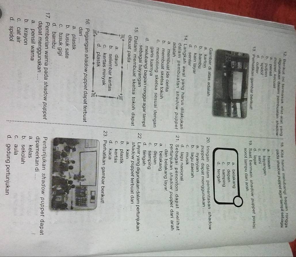 Berikut ini termasuk alat-alat yang 18. Kita harus melubangi bagian rongga
digunakan dalam pembuatan shadow pada shadow puppet agar tampil sebagai
puppet. kecuali ....
a. pensil
b. pulpen
a. hiasan
c. spidol
b. bayangan
d. cutter
c. seni
d layar
13. Perhatikan gambar berikut!
19. Saat bermain shadow puppet posisi
sorot lampu dari arah ....
a. belakang
b. depan
c. samping
d.tengah
bar di atas adalah ....
20, Iringan dalam pementasan shadow
a. karton
b bambu
puppet dapat menggunakan ....
c. kain layar
a. nyanyian
b. lagu daerah
d. senter c. musik
14. Langkah awal yang harus dilakukan d. lagu nasional
dalam pembuatan shadow puppet 21. Sebagai penonton dapat melihat
adalah ....
pertunjukan shadow puppet dari arah
a. membuat ide cerita ... dan belakang layar.
b. membuat sketsa tokoh a. belakang
c. memotong sketsa sesuai dengan b. depan
garis luarnya c. samping
d. melubangi bagian rongga agar tampil d.tengah
sebagai bayangan 22. Layar yang digunakan dalam pertunjukan
15. Dalam membuat sketsa tokoh dapat shadow puppet terbuat dari ....
dibuat pada … a. kain
◆
b. plastik
a. daun c. kertas
d. kaca
b. selembar kertas 23. Perhatikan gambar berikut!
c. kertas minyak
d. plastik

16. Pegangan shadow puppet dapat terbuat
dari ....
a. plastik
b. tusuk sate
c. tusuk gigi
d. bambu
17. Pemberian warna pada shadow puppet Pertunjukan shadow puppet dapat
dapat menggunakan .... dipamerkan di ....
a. pensil warna a. kelas
b. krayon b. sekolah
c. cat air c. aula
d. spidol d. gedung pertunjukan