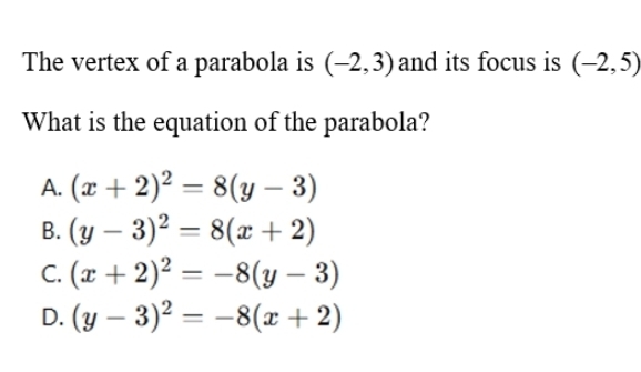 The vertex of a parabola is (-2,3) and its focus is (-2,5)
What is the equation of the parabola?
A. (x+2)^2=8(y-3)
B. (y-3)^2=8(x+2)
C. (x+2)^2=-8(y-3)
D. (y-3)^2=-8(x+2)