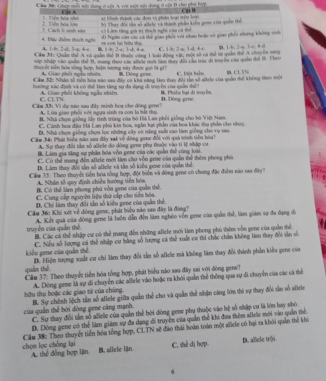 Quần thể A và quần thể B thuộc cùng 1 loài động vật; một số cá thể từ quân thể A chuyển sang
sáp nhập vào quần thể B, mang theo các allele mới làm thay đổi cầu trúc di truyền của quần thể B. Theo
thuyết tiến hóa tổng hợp, hiện tượng này được gọi là gì?
A. Giao phối ngẫu nhiên. B. Dòng gene C. Đột biển. D. CLTN
Câu 32: Nhân tổ tiền hóa nào sau đây có khả năng làm thay đổi tần số allele của quần thể không theo một
hướng xác định và có thể làm tăng sự đa dạng di truyền của quần thể?
A. Giao phối không ngẫu nhiên. B. Phiêu bạt di truyền.
C. CLTN. D. Dòng gene.
Câu 33: Ví dụ nào sau đây minh hoạ cho dòng gene?
A. Lừa giao phổi với ngựa sinh ra con la bất thụ.
B. Nhà chọn giống lấy tinh trùng của bò Hà Lan phối giống cho bò Việt Nam.
C. Cánh hoa đậu Hà Lan phủ kin hoa, ngăn hạt phần của hoa khác thụ phần cho nhuy.
D. Nhà chọn giống chọn lọc những cây có năng suất cao làm giống cho vụ sau.
Câu 34: Phát biểu nào sau đây sai về dòng gene đối với quá trình tiền hóa?
A. Sự thay đổi tần số allele do dòng gene phụ thuộc vào tỉ lệ nhập cư.
B. Làm gia tăng sự phân hóa vốn gene của các quần thể cùng loài.
C. Có thể mang đến allele mới làm cho vốn gene của quần thể thêm phong phú.
D. Làm thay đổi tần số allele và tần số kiều gene của quần thể.
Câu 35: Theo thuyết tiến hóa tổng hợp, đột biển và dòng gene có chung đặc điểm nào sau đây?
A. Nhân tổ quy định chiều hướng tiền hóa.
B. Có thể làm phong phủ vốn gene của quần thể.
C. Cung cấp nguyên liệu thứ cấp cho tiến hóa.
D. Chi làm thay đổi tần số kiều gene của quần thể.
Câu 36: Khi xét về dòng gene, phát biểu nào sau đây là đúng?
A. Kết quả của dòng gene là luôn dẫn đến làm nghèo vốn gene của quần thể, làm giảm sự đa dạng đi
truyền của quần thể.
B. Các cá thể nhập cư có thể mang đến những allele mới làm phong phú thêm vốn gene của quần thể.
C. Nếu số lượng cá thể nhập cư bằng số lượng cá thể xuất cư thì chắc chấn không làm thay đổi tần số
kiểu gene của quần thể.
D. Hiện tượng xuất cư chi làm thay đổi tần số allele mà không làm thay đổi thành phần kiểu gene của
quần thề.
Câu 37: Theo thuyết tiến hóa tổng hợp, phát biểu nào sau đây sai với dòng gene?
A. Dòng gene là sự di chuyển các allele vào hoặc ra khỏi quần thể thông qua sự di chuyển của các cá thể
hữu thụ hoặc các giao tử của chúng.
B. Sự chênh lệch tần số allele giữa quần thể cho và quần thể nhận càng lớn thì sự thay đổi tần số allele
của quần thể bởi dòng gene càng mạnh.
C. Sự thay đổi tần số allele của quần thể bởi dòng gene phụ thuộc vào hệ số nhập cư là lớn hay nhỏ.
D. Dòng gene có thể làm giảm sự đa dạng di truyền của quần thể khi đưa thêm allele mới vào quần thể.
Câu 38: Theo thuyết tiến hóa tổng hợp, CLTN sẽ đào thải hoàn toàn một allele có hại ra khỏi quần thể khi
chọn lọc chống lại C. thể dị hợp.
A. thể đồng hợp lặn. B. allele lặn. D. allele trội.
6