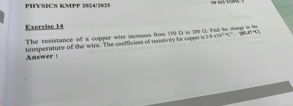 PHYSICS KMPP 2024/2025 SP 025 TOPIC 3 
Exercise 14 
The resistance of a copper wire increases from 150 Ω to 200 3.9* 10^(-3circ)C^(-1).[85.47°C]
temperature of the wire. The coefficient of resistivity for copper is 
Answer :