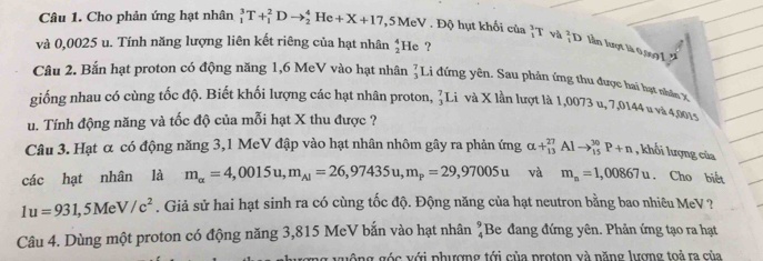 Cho phản ứng hạt nhân _1^(3T+_1^2Dto _2^4He+X+17 , 5MeV . Độ hụt khối của _1^3T và _1^2D lần lượt là 0,0091''
và 0,0025 u. Tính năng lượng liên kết riêng của hạt nhân beginarray)r 4 2endarray He ?
Câu 2. Bắn hạt proton có động năng 1,6 MeV vào hạt nhân beginarrayr 7 3endarray I Li đứng yên. Sau phản ứng thu được hai hạt nhân X
giống nhau có cùng tốc độ. Biết khối lượng các hạt nhân proton, _3^(7I Li và X lần lượt là 1,0073 u, 7,0144 u và 4,001s
u. Tính động năng và tốc độ của mỗi hạt X thu được ?
Câu 3. Hạt α có động năng 3,1 MeV đập vào hạt nhân nhôm gây ra phản ứng alpha +_(13)^(27)Alto _(15)^(30)P+n , khối lượng của
các hạt nhân là m_alpha)=4,0015u,m_Al=26,97435u,m_P=29,97005u và m_n=1,00867u. Cho biết
1u=931,5MeV/c^2. Giả sử hai hạt sinh ra có cùng tốc độ. Động năng của hạt neutron bằng bao nhiêu MeV ?
Câu 4. Dùng một proton có động năng 3,815 MeV bắn vào hạt nhân beginarrayr 9 4endarray Be đang đứng yên. Phản ứng tạo ra hạt
guông góc với phượng tới của proton và năng lượng toả ra của