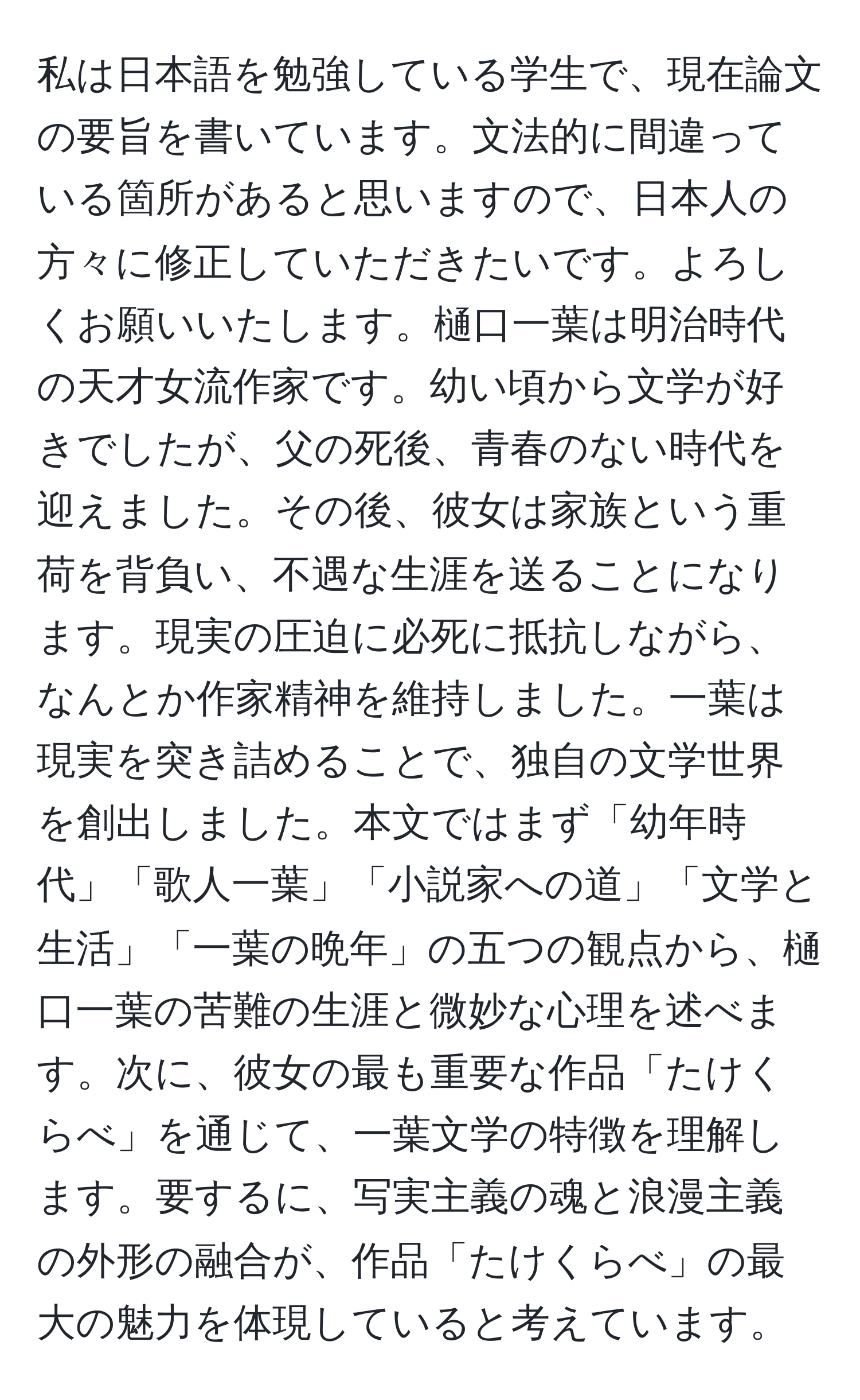 私は日本語を勉強している学生で、現在論文の要旨を書いています。文法的に間違っている箇所があると思いますので、日本人の方々に修正していただきたいです。よろしくお願いいたします。樋口一葉は明治時代の天才女流作家です。幼い頃から文学が好きでしたが、父の死後、青春のない時代を迎えました。その後、彼女は家族という重荷を背負い、不遇な生涯を送ることになります。現実の圧迫に必死に抵抗しながら、なんとか作家精神を維持しました。一葉は現実を突き詰めることで、独自の文学世界を創出しました。本文ではまず「幼年時代」「歌人一葉」「小説家への道」「文学と生活」「一葉の晩年」の五つの観点から、樋口一葉の苦難の生涯と微妙な心理を述べます。次に、彼女の最も重要な作品「たけくらべ」を通じて、一葉文学の特徴を理解します。要するに、写実主義の魂と浪漫主義の外形の融合が、作品「たけくらべ」の最大の魅力を体現していると考えています。