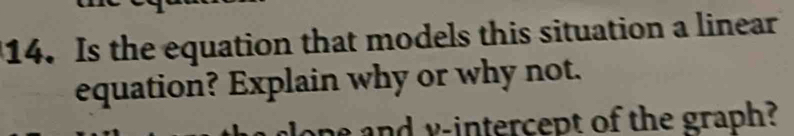 Is the equation that models this situation a linear 
equation? Explain why or why not. 
e and y-intercept of the graph?