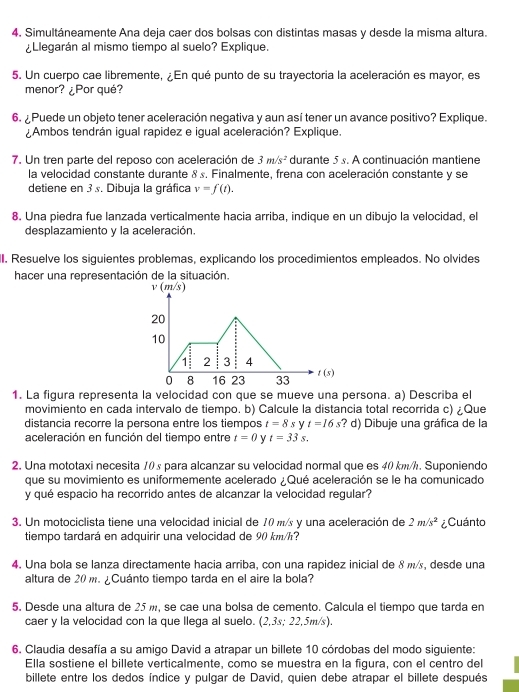 Simultáneamente Ana deja caer dos bolsas con distintas masas y desde la misma altura.
¿Llegarán al mismo tiempo al suelo? Explique.
5. Un cuerpo cae libremente, ¿En qué punto de su trayectoria la aceleración es mayor, es
menor? ¿Por qué?
6. ¿ Puede un objeto tener aceleración negativa y aun así tener un avance positivo? Explique.
¿Ambos tendrán igual rapidez e igual aceleración? Explique.
7. Un tren parte del reposo con aceleración de 3m/s^2 durante 5s. A continuación mantiene
la velocidad constante durante & s. Finalmente, frena con aceleración constante y se
detiene en 3 s. Dibuja la gráfica v=f(t).
8. Una piedra fue lanzada verticalmente hacia arriba, indique en un dibujo la velocidad, el
desplazamiento y la aceleración.
II. Resuelve los siguientes problemas, explicando los procedimientos empleados. No olvides
hacer una representación de la situación.
v(m/s)
20
10
1: 2 3 4
0 8 16 23 33 1 (5)
1. La figura representa la velocidad con que se mueve una persona. a) Describa el
movimiento en cada intervalo de tiempo. b) Calcule la distancia total recorrida c) ¿Que
distancia recorre la persona entre los tiempos t=8 s y t=16s ? d) Dibuje una gráfica de la
aceleración en función del tiempo entre t=0 y t=33s.
2. Una mototaxi necesita 10 s para alcanzar su velocidad normal que es 40 km/h. Suponiendo
que su movimiento es uniformemente acelerado ¿Qué aceleración se le ha comunicado
y qué espacio ha recorrido antes de alcanzar la velocidad regular?
3. Un motociclista tiene una velocidad inicial de 10 m/s y una aceleración de 2m/s^2 ¿Cuánto
tiempo tardará en adquirir una velocidad de 90 km/h?
4. Una bola se lanza directamente hacia arriba, con una rapidez inicial de 8 m/, desde una
altura de 20 m. ¿Cuánto tiempo tarda en el aire la bola?
5. Desde una altura de 25 m, se cae una bolsa de cemento. Calcula el tiempo que tarda en
caer y la velocidad con la que llega al suelo. (2,3s; 22,5m/s).
6. Claudia desafía a su amigo David a atrapar un billete 10 córdobas del modo siguiente:
Ella sostiene el billete verticalmente, como se muestra en la figura, con el centro del
billete entre los dedos índice y pulgar de David, quien debe atrapar el billete después