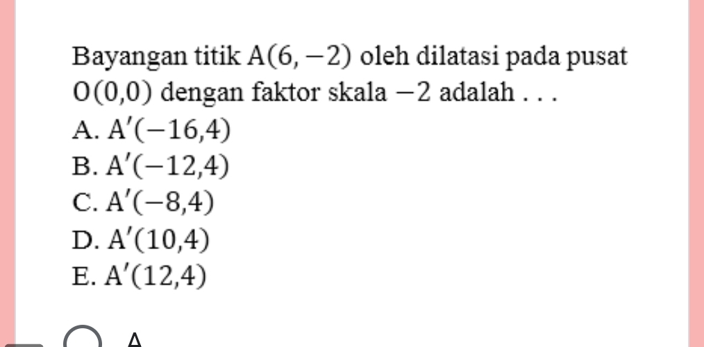 Bayangan titik A(6,-2) oleh dilatasi pada pusat
O(0,0) dengan faktor skala −2 adalah . . .
A. A'(-16,4)
B. A'(-12,4)
C. A'(-8,4)
D. A'(10,4)
E. A'(12,4)