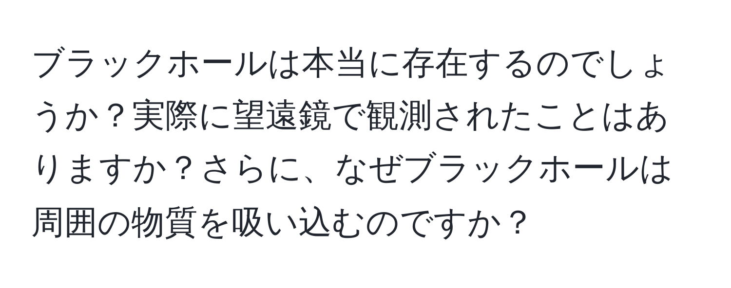ブラックホールは本当に存在するのでしょうか？実際に望遠鏡で観測されたことはありますか？さらに、なぜブラックホールは周囲の物質を吸い込むのですか？