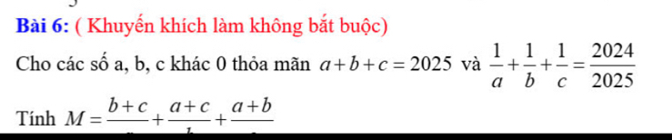 ( Khuyến khích làm không bắt buộc) 
Cho các số a, b, c khác 0 thỏa mãn a+b+c=2025 và  1/a + 1/b + 1/c = 2024/2025 
Tính M=frac b+c+frac a+c+frac a+b