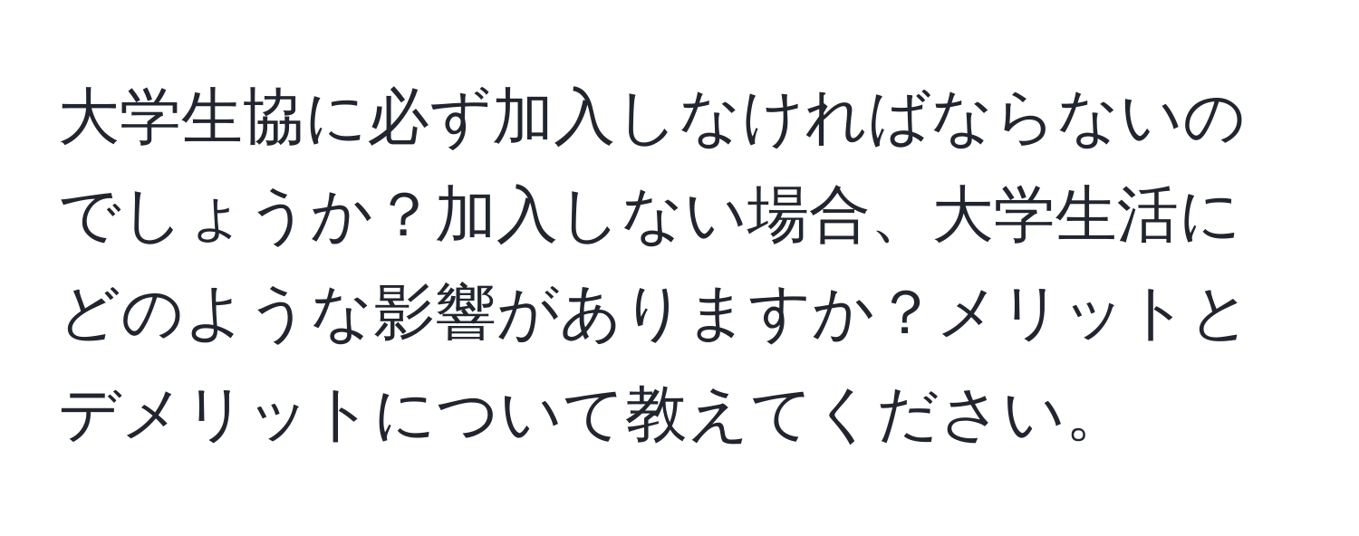 大学生協に必ず加入しなければならないのでしょうか？加入しない場合、大学生活にどのような影響がありますか？メリットとデメリットについて教えてください。