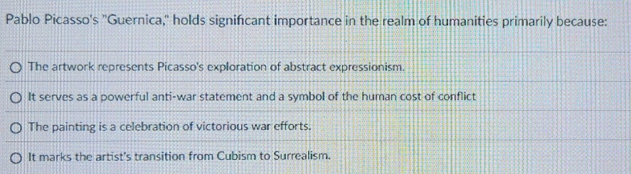 Pablo Picasso's "Guernica," holds signifcant importance in the realm of humanities primarily because:
The artwork represents Picasso's exploration of abstract expressionism.
It serves as a powerful anti-war statement and a symbol of the human cost of conflict
The painting is a celebration of victorious war efforts.
It marks the artist's transition from Cubism to Surrealism.