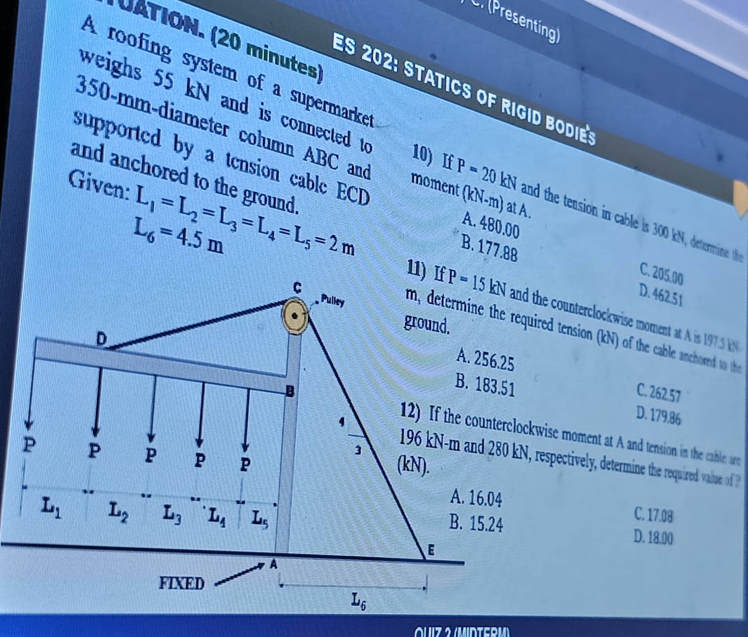 (Presenting
UATION. (20 minutes)
A roofing system of a supermarke
ES 202: statics of rigid bodie
350-mm-diameter column ABC and
supported by a tension cable ECD
weighs 55 kN and is connected to 10) If P=20kN and the tension in cable is 300 kN, determine th 
and anchored to the ground .
Given: L_1=L_2=L_3=L_4=L_5=2m
moment (kN-m) at A.
L_6=4.5m
A. 480.00
B. 177.88 D. 462.51
C. 205.00
the counterclockwise moment at A is 197.5 kN
ired tension (kN) of the cable anchored to the
C. 262.57
D. 179.86
wise moment at A and tension in the cable are
respectively, determine the required valu o  
C. 17.08
D. 18.00
OUiz 2 (MIDTERM)