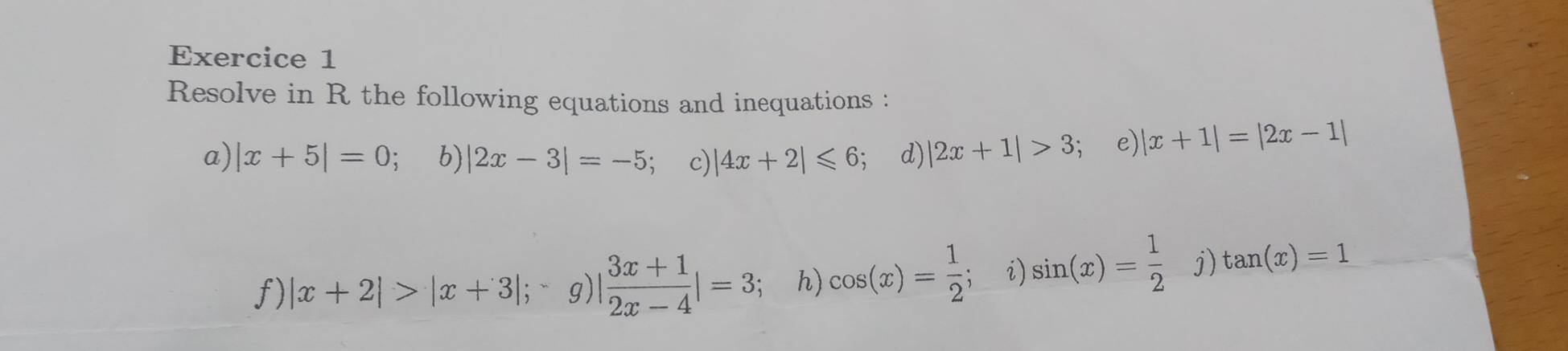 Resolve in R the following equations and inequations : 
a) |x+5|=0 b) |2x-3|=-5 c) |4x+2|≤slant 6 , d) |2x+1|>3 e) |x+1|=|2x-1|
f) |x+2|>|x+3|; g) |  (3x+1)/2x-4 |=3; h) cos (x)= 1/2  i) sin (x)= 1/2  j) tan (x)=1