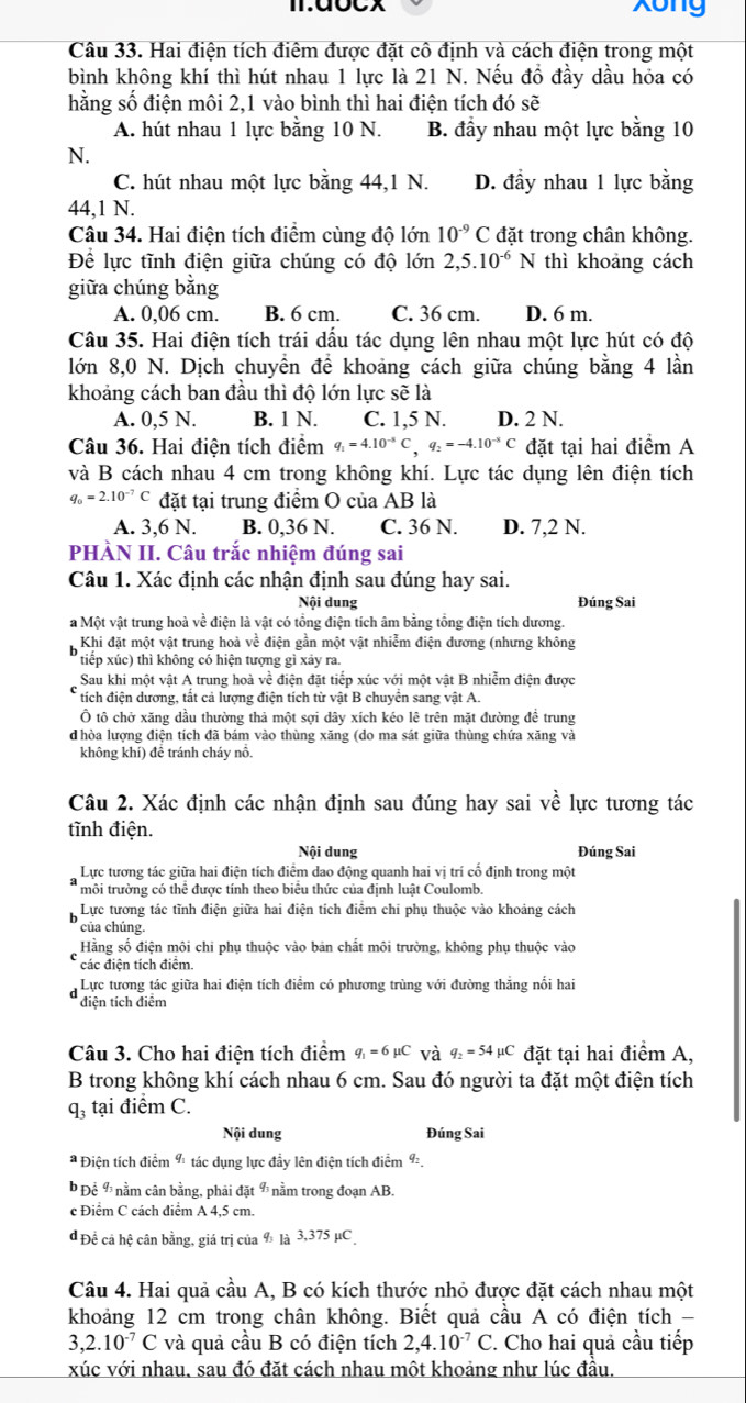 Xong
Câu 33. Hai điện tích điêm được đặt cô định và cách điện trong một
bình không khí thì hút nhau 1 lực là 21 N. Nếu đồ đầy dầu hỏa có
hằng số điện môi 2,1 vào bình thì hai điện tích đó sẽ
A. hút nhau 1 lực bằng 10 N. B. đầy nhau một lực bằng 10
N.
C. hút nhau một lực bằng 44,1 N. D. đầy nhau 1 lực bằng
44,1 N.
Câu 34. Hai điện tích điểm cùng độ lớn 10^(-9) C đặt trong chân không.
Để lực tĩnh điện giữa chúng có độ lớn 2,5.10^(-6)N thì khoảng cách
giữa chúng bằng
A. 0,06 cm. B. 6 cm. C. 36 cm. D. 6 m.
Câu 35. Hai điện tích trái dấu tác dụng lên nhau một lực hút có độ
lớn 8,0 N. Dịch chuyển để khoảng cách giữa chúng bằng 4 lần
khoảng cách ban đầu thì độ lớn lực sẽ là
A. 0,5 N. B. 1 N. C. 1,5 N. D. 2 N.
Câu 36. Hai điện tích điểm q_1=4.10^(-8)C,q_2=-4.10^(-8)C đặt tại hai điểm A
và B cách nhau 4 cm trong không khí. Lực tác dụng lên điện tích
q_0=2.10^(-7)C đặt tại trung điểm O của AB là
A. 3,6 N. B. 0,36 N. C. 36 N. D. 7,2 N.
PHÀN II. Câu trắc nhiệm đúng sai
Câu 1. Xác định các nhận định sau đúng hay sai.
Nội dung Đúng Sai
a Một vật trung hoà về điện là vật có tổng điện tích âm bằng tổng điện tích dương.
Khi đặt một vật trung hoà về điện gần một vật nhiễm điện dương (nhưng không
tiếp xúc) thì không có hiện tượng gì xảy ra.
Sau khi một vật A trung hoà về điện đặt tiếp xúc với một vật B nhiễm điện được
tích điện dương, tất cả lượng điện tích từ vật B chuyển sang vật A.
Ô tô chở xăng dầu thường thả một sợi dây xích kéo lê trên mặt đường đề trung
d hòa lượng điện tích đã bám vào thùng xăng (do ma sát giữa thùng chứa xăng và
không khí) để tránh cháy nổ.
Câu 2. Xác định các nhận định sau đúng hay sai về lực tương tác
tĩnh điện.
Nội dung Đúng Sai
Lực tương tác giữa hai điện tích điểm dao động quanh hai vị trí cố định trong một
môi trường có thể được tính theo biểu thức của định luật Coulomb.
Lực tương tác tĩnh điện giữa hai điện tích điểm chi phụ thuộc vào khoảng cách
của chúng.
Hằng số điện môi chi phụ thuộc vào bản chất môi trường, không phụ thuộc vào
các điện tích điểm.
Lực tương tác giữa hai điện tích điểm có phương trùng với đường thắng nổi hai
điện tích điểm
Câu 3. Cho hai điện tích điểm q_1=6mu C và 9 _2=54 C đặt tại hai điểm A,
B trong không khí cách nhau 6 cm. Sau đó người ta đặt một điện tích
q_3 tại điểm C.
Nội dung Đúng Sai
* Điện tích điểm 9 tác dụng lực đầy lên điện tích điểm ½.
Để 9 nằm cân bằng, phải đặt %  nằm trong đoạn AB.
c Điểm C cách điểm A 4,5 cm.
d Đề cả hệ cân bằng, giá trị của % là 3,375 µC
Câu 4. Hai quả cầu A, B có kích thước nhỏ được đặt cách nhau một
khoảng 12 cm trong chân không. Biết quả cầu A có điện tích -
3,2.10^(-7)C và quả cầu B có điện tích 2,4.10^(-7)C. Cho hai quả cầu tiếp
xúc với nhau, sau đó đặt cách nhau một khoảng như lúc đầu.