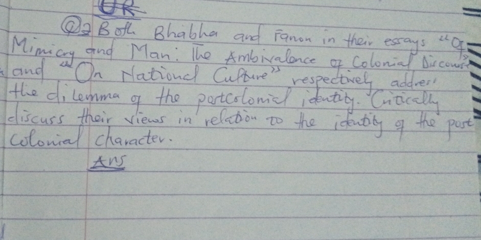 ②② Both Bhabha and Fanon in their esays "g 
Mimicy and Man: The Ambivalance of Colonial bircou 
ang On Nationdl Cupture" respectivel addrer 
the dilema o the partcolonidl identing. Citically 
discuss their views in relation to the ideatily o the past 
colomial character. 
Ans