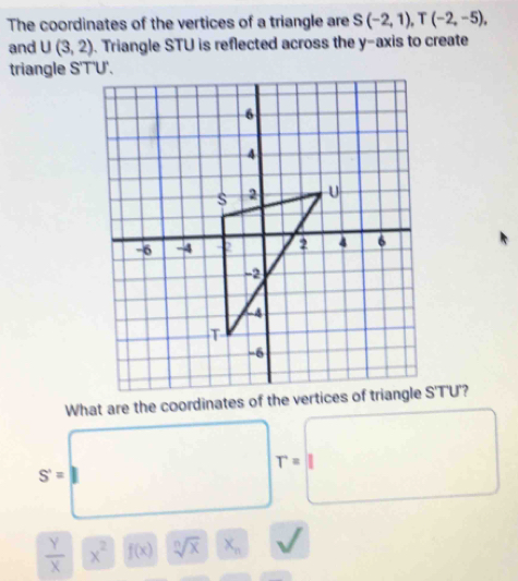 The coordinates of the vertices of a triangle are S(-2,1), T(-2,-5), 
and U(3,2). Triangle STU is reflected across the y-axis to create
triangle S'T'U'.
What are the coordinates of the vertices of STU 7
T=
S'=
 Y/X  x^2 f(x) sqrt[n](x) x_n