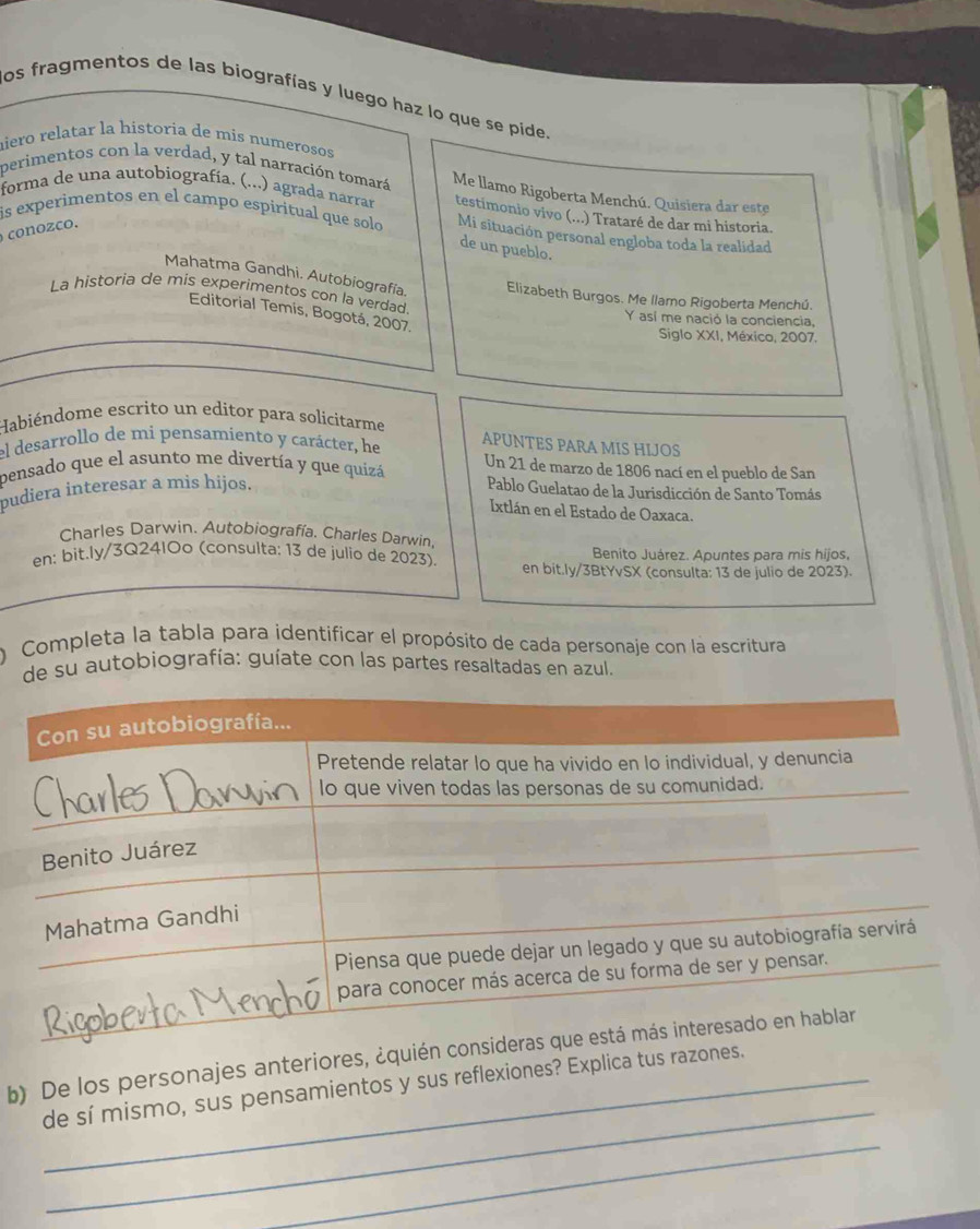 os fragmentos de las biografías y luego haz lo que se pide. 
nieró relatar la historia de mis numerosos 
perimentos con la verdad, y tal narración tomará Me llamo Rigoberta Menchú. Quisiera dar este 
forma de una autobiografía. (...) agrada narrar testimonio vivo (...) Trataré de dar mi historia. 
is experimentos en el campo espiritual que solo Mi situación personal engloba toda la realidad 
con oco. 
de un pueblo. 
Mahatma Gandhi. Autobiografía. Elizabeth Burgos. Me llamo Rigoberta Menchú. 
La historia de mis experimentos con la verdad 
Editorial Temis, Bogotá, 2007. 
Y así me nació la conciencia, 
Siglo XXI, México, 2007. 
Habiéndome escrito un editor para solicitarme APUNTES PARA MIS HIJOS 
el desarrollo de mi pensamiento y carácter, he Un 21 de marzo de 1806 nací en el pueblo de San 
pensado que el asunto me divertía y que quizá 
pudiera interesar a mis hijos. Pablo Guelatao de la Jurisdicción de Santo Tomás 
Ixtlán en el Estado de Oaxaca. 
Charles Darwin. Autobiografía. Charles Darwin, 
Benito Juárez. Apuntes para mis hijos, 
en: bit.ly/3Q24IOo (consulta: 13 de julio de 2023). en bit.ly/3BtYvSX (consulta: 13 de julio de 2023). 
Completa la tabla para identificar el propósito de cada personaje con la escritura 
de su autobiografía: guíate con las partes resaltadas en azul. 
_ 
b) De los personajes anteriores, 
de sí mismo, sus pensamientos y sus reflexiones? Explica tus 
_