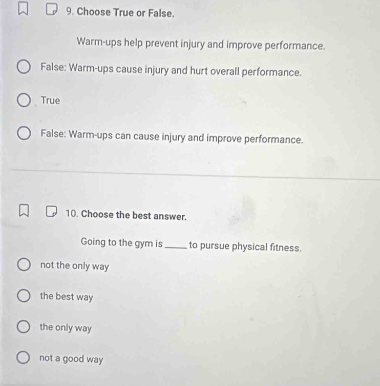 Choose True or False.
Warm-ups help prevent injury and improve performance.
False: Warm-ups cause injury and hurt overall performance.
True
False: Warm-ups can cause injury and improve performance.
10. Choose the best answer.
Going to the gym is to pursue physical fitness.
not the only way
the best way
the only way
not a good way