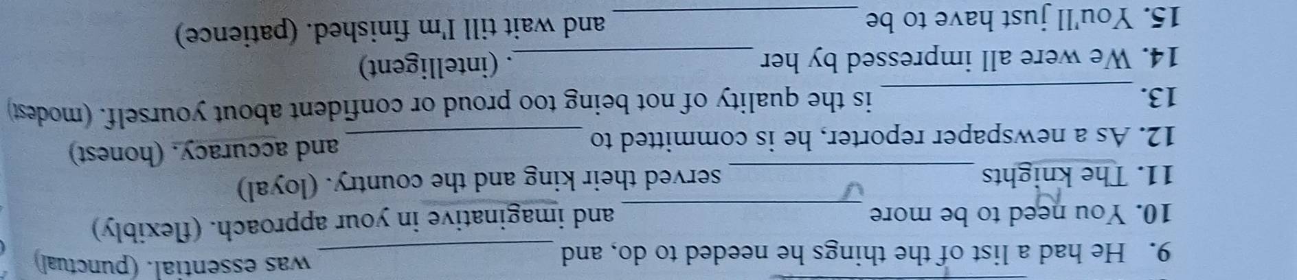 He had a list of the things he needed to do, and_ 
was essential. (punctual) 
10. You need to be more_ 
and imaginative in your approach. (flexibly) 
11. The knights_ 
served their king and the country. (loyal) 
12. As a newspaper reporter, he is committed to _and accuracy. (honest) 
13._ is the quality of not being too proud or confident about yourself. (modest) 
14. We were all impressed by her _. (intelligent) 
15. You'll just have to be _and wait till I'm finished. (patience)