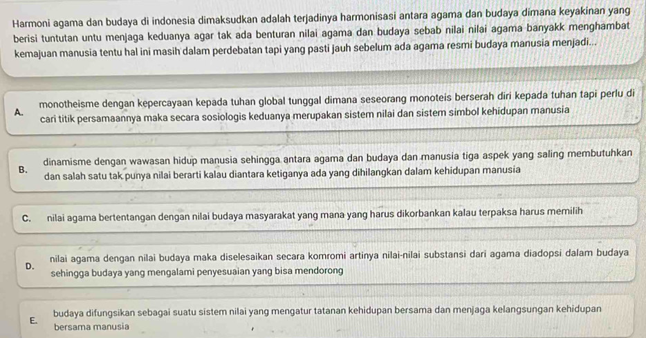 Harmoni agama dan budaya di indonesia dimaksudkan adalah terjadinya harmonisasi antara agama dan budaya dimana keyakinan yang
berisi tuntutan untu menjaga keduanya agar tak ada benturan nilai agama dan budaya sebab nilai nilai agama banyakk menghambat
kemajuan manusia tentu hal ini masih dalam perdebatan tapi yang pasti jauh sebelum ada agama resmi budaya manusia menjadi...
monotheisme dengan kepercayaan kepada tuhan global tunggal dimana seseorang monoteis berserah diri kepada tuhan tapi perlu di
A.
cari titik persamaannya maka secara sosiologis keduanya merupakan sistem nilai dan sistem simbol kehidupan manusia
B. dinamisme dengan wawasan hidup manusia sehingga antara agama dan budaya dan manusia tiga aspek yang saling membutuhkan
dan salah satu tak punya nilai berarti kalau diantara ketiganya ada yang dihilangkan dalam kehidupan manusia
C. nilai agama bertentangan dengan nilai budaya masyarakat yang mana yang harus dikorbankan kalau terpaksa harus memilih
nilai agama dengan nilai budaya maka diselesaikan secara komromi artinya nilai-nilai substansi dari agama diadopsi dalam budaya
D.
sehingga budaya yang mengalami penyesuaian yang bisa mendorong
E. budaya difungsikan sebagai suatu sistem nilai yang mengatur tatanan kehidupan bersama dan menjaga kelangsungan kehidupan
bersama manusia