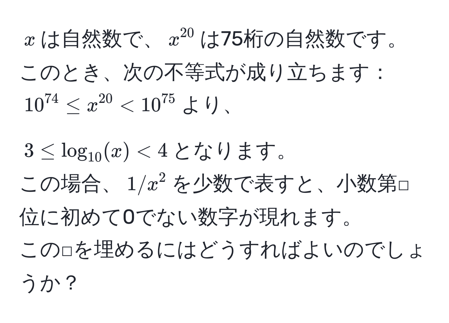 $x$は自然数で、$x^(20)$は75桁の自然数です。  
このとき、次の不等式が成り立ちます：  
$10^(74) ≤ x^(20) < 10^(75)$より、  
$3 ≤ log_10(x) < 4$となります。  
この場合、$1/x^2$を少数で表すと、小数第□位に初めて0でない数字が現れます。  
この□を埋めるにはどうすればよいのでしょうか？