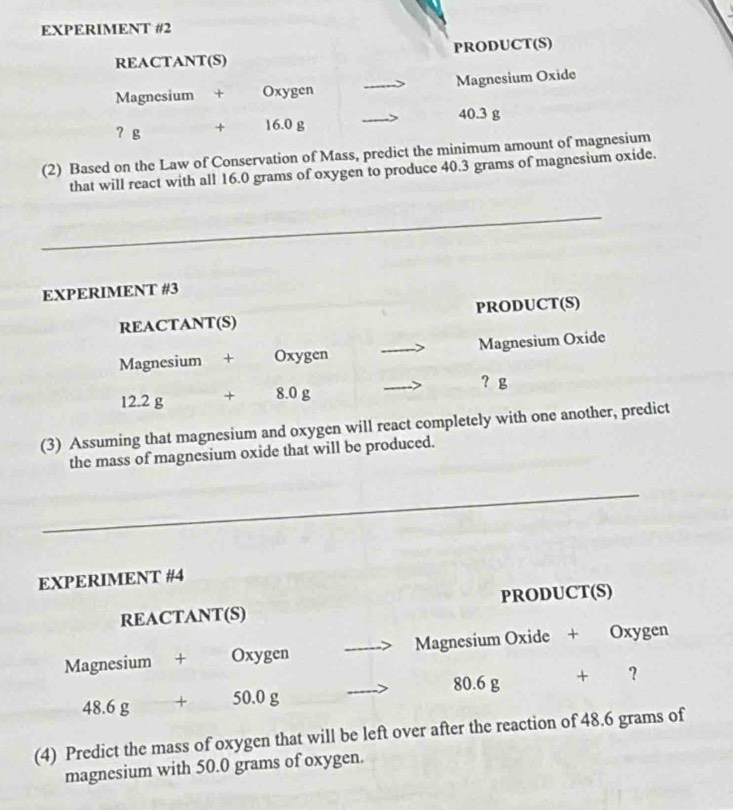 EXPERIMENT #2 
REACTANT(S) PRODUCT(S) 
Magnesium + Oxygen _Magnesium Oxide 
? g + 16.0 g _ 40.3 g
(2) Based on the Law of Conservation of Mass, predict the minimum amount of magnesium 
that will react with all 16.0 grams of oxygen to produce 40.3 grams of magnesium oxide. 
_ 
EXPERIMENT #3 
REACTANT(S) PRODUCT(S) 
Magnesium + Oxygen _Magnesium Oxide 
？ g
12.2 g + 8.0 g
_ 
(3) Assuming that magnesium and oxygen will react completely with one another, predict 
the mass of magnesium oxide that will be produced. 
_ 
EXPERIMENT #4 
REACTANT(S) PRODUCT(S) 
Magnesium + Oxygen _Magnesium Oxide + Oxygen
80.6 g
48.6 ρ + 50.0 g _ + ？
(4) Predict the mass of oxygen that will be left over after the reaction of 48.6 grams of 
magnesium with 50.0 grams of oxygen.