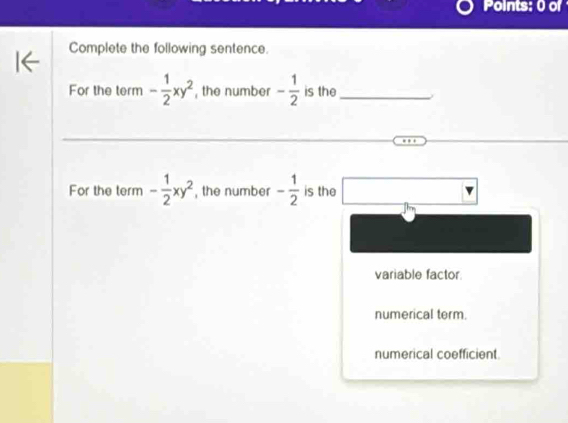 Points: 0 of
Complete the following sentence.
For the term - 1/2 xy^2 , the number - 1/2  is the_
For the term - 1/2 xy^2 , the number - 1/2  is the
variable factor
numerical term.
numerical coefficient.