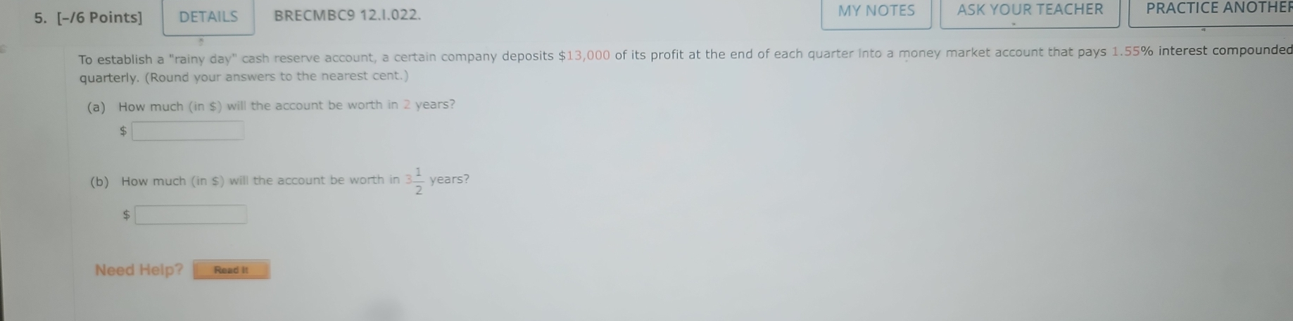 DETAILS BRECMBC9 12.I.022. MY NOTES ASK YOUR TEACHER PRACTICE ANOTHE 
To establish a "rainy day" cash reserve account, a certain company deposits $13,000 of its profit at the end of each quarter Into a money market account that pays 1.55% interest compounded 
quarterly. (Round your answers to the nearest cent.) 
(a) How much (in $) will the account be worth in 2 years?
$
(b) How much (in $) will the account be worth in 3 1/2  years?
$ ^circ 
Need Help? Read it