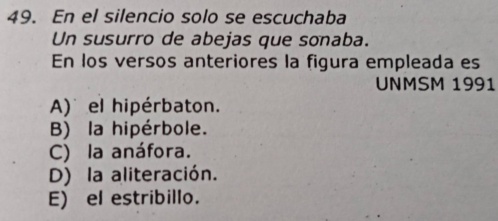 En el silencio solo se escuchaba
Un susurro de abejas que sonaba.
En los versos anteriores la figura empleada es
UNMSM 1991
A) el hipérbaton.
B) la hipérbole.
C) la anáfora.
D) la aliteración.
E) el estribillo.