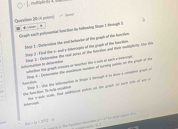 - 1/3 
Question 20 (4 points) Saved 
Listen 
Graph each polynomial function by following Steps 1 through 5. 
Step 1 : Determine the end behavior of the graph of the function. 
Step 2 : Find the x - and y-intercepts of the graph of the function. 
Step 3 : Determine the real zeros of the function and their multiplicity. Use this 
information to determine 
1 whether the graph crosses or touches the x-axis at each x-intercept. 
Step 4 : Determine the maximum number of turning points on the graph of the 
Step 5 : Use the information in Steps 1 through 4 to draw a complete graph of 
function. 
the y-axis scale, find additional points on the graph on each side of any x - 
the function. To help establish
24
intercept. 
tion f(x)=(x+3)^2(2-x)
nree is 3. The function resembles y=-x^3 for large values of . 
rintercepts: -3, 1