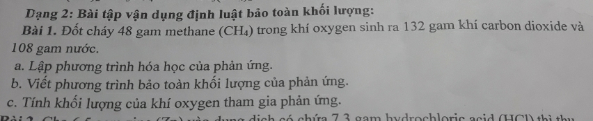 Dạng 2: Bài tập vận dụng định luật bảo toàn khối lượng: 
Bài 1. Đốt cháy 48 gam methane (CH₄) trong khí oxygen sinh ra 132 gam khí carbon dioxide và
108 gam nước. 
a. Lập phương trình hóa học của phản ứng. 
b. Viết phương trình bảo toàn khối lượng của phản ứng. 
c. Tính khối lượng của khí oxygen tham gia phản ứng. 
h a é chía 7 3 gam hydrochloric acid (HCD th i t ư