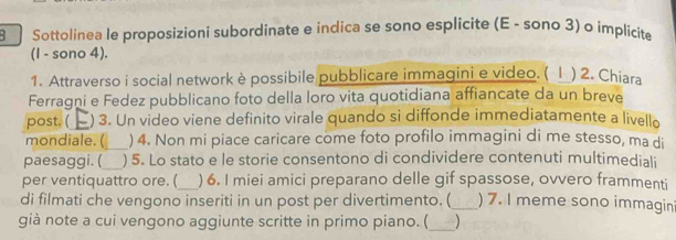 Sottolinea le proposizioni subordinate e indica se sono esplicite (E - sono 3) o implícite 
(I - sono 4). 
1. Attraverso i social network è possibile pubblicare immagini e video. ( Ⅰ ) 2. Chiara 
Ferragni e Fedez pubblicano foto della loro vita quotidiana affiancate da un breve 
post. ( ) 3. Un video viene definito virale quando si diffonde immediatamente a livello 
mondiale. ( ) 4. Non mi piace caricare come foto profilo immagini di me stesso, ma di 
paesaggi. (_ ) 5. Lo stato e le storie consentono di condividere contenuti multimediali 
per ventiquattro ore. (_ ) 6. I miei amici preparano delle gif spassose, ovvero frammenti 
di filmati che vengono inseriti in un post per divertimento. (_ ) 7. I meme sono immagin 
già note a cui vengono aggiunte scritte in primo piano. (_