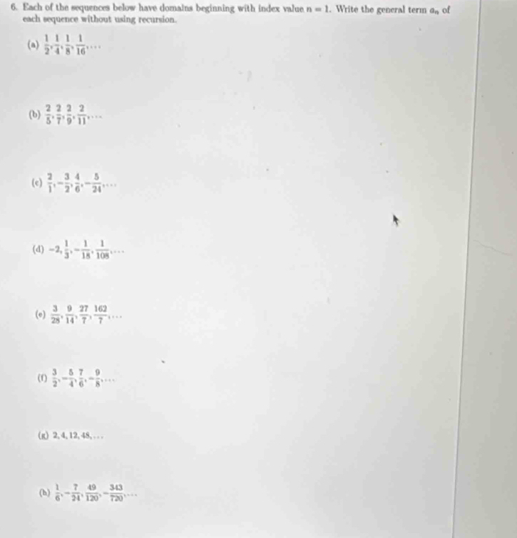 Each of the sequences below have domains beginning with index value n=1. Write the general term a_n of 
each sequence without using recursion. 
(a)  1/2 ,  1/4 ,  1/8 ,  1/16 ,... 
(b)  2/5 ,  2/7 ,  2/9 ,  2/11 ,... 
(e)  2/1 , - 3/2 ,  4/6 , - 5/24 ,... 
(d) -2,  1/3 , - 1/18 ,  1/108 ,... 
(e)  3/28 ,  9/14 ,  27/7 ,  162/7 ,... 
(f)  3/2 , - 5/4 ,  7/6 , - 9/8 ,... 
(g) 2, 4, 12, 48, . .. 
(h)  1/6 , - 7/24 ,  49/120 , - 343/720 ,...