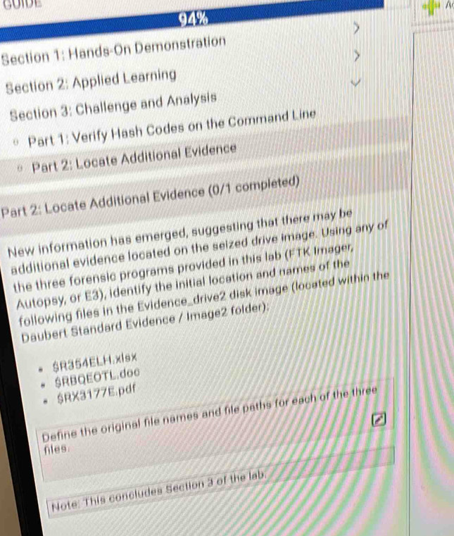 94% A 
Section 1: Hands-On Demonstration > 
> 
Section 2: Applied Learning 
Section 3: Challenge and Analysis 
Part 1: Verify Hash Codes on the Command Line 
Part 2: Locate Additional Evidence 
Part 2: Locate Additional Evidence (0/1 completed) 
New information has emerged, suggesting that there may be 
additional evidence located on the seized drive image. Using any of 
the three forensic programs provided in this lab (FTK Imager, 
Autopsy, or E3), identify the initial location and names of the 
following files in the Evidence_drive2 disk image (located within the 
Daubert Standard Evidence / Image2 folder): 
$R354ELH.xlsx 
$RBQEOTL.doc 
$RX3177E.pdf 
Define the original file names and file paths for each of the three 
fles. 
Note: This concludes Section 3 of the lab.