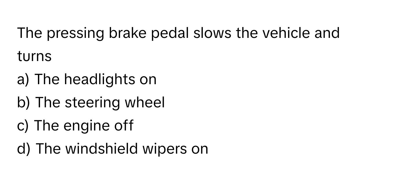 The pressing brake pedal slows the vehicle and turns 
a) The headlights on 
b) The steering wheel 
c) The engine off 
d) The windshield wipers on