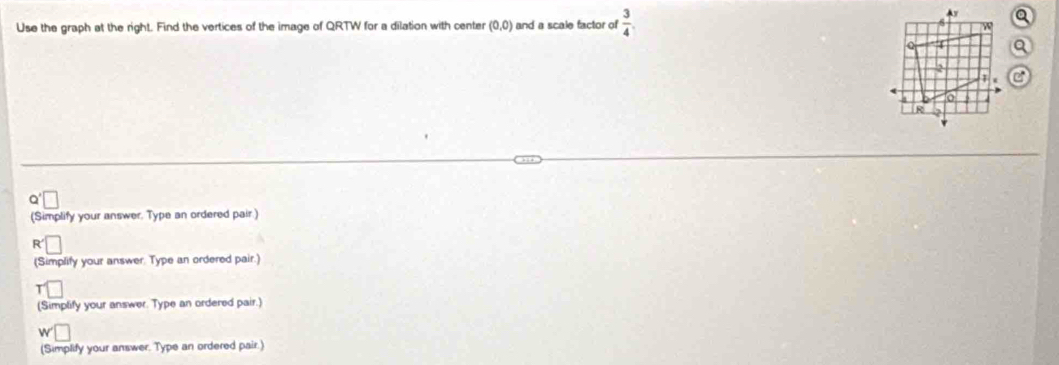 Use the graph at the right. Find the vertices of the image of QRTW for a dilation with center (0,0) and a scale factor of  3/4 .
Ay
w
4
2

R
(Simplify your answer. Type an ordered pair.)
R
(Simplify your answer. Type an ordered pair.) 
(Simplify your answer. Type an ordered pair.)
w
(Simplify your answer. Type an ordered pair.)