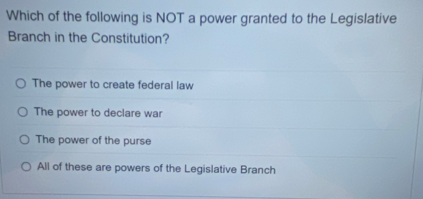 Which of the following is NOT a power granted to the Legislative
Branch in the Constitution?
The power to create federal law
The power to declare war
The power of the purse
All of these are powers of the Legislative Branch