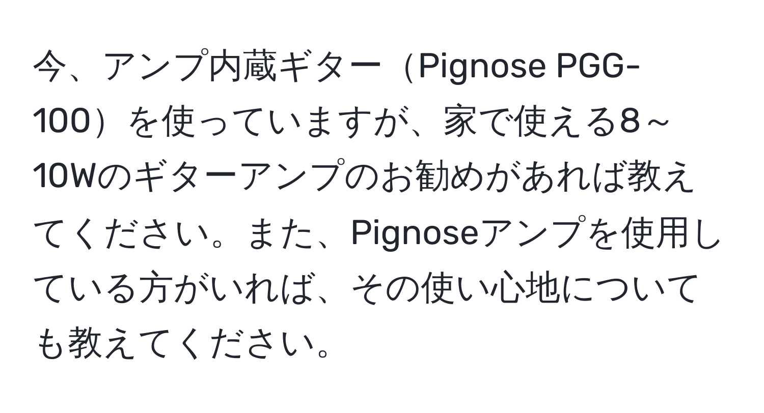 今、アンプ内蔵ギターPignose PGG-100を使っていますが、家で使える8～10Wのギターアンプのお勧めがあれば教えてください。また、Pignoseアンプを使用している方がいれば、その使い心地についても教えてください。