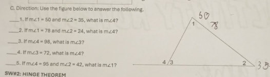 Direction: Use the figure below to answer the following. 
__1. If m∠ 1=50 and m∠ 2=35 , what is m∠ 4 ? 
_2. If m∠ 1=78 and m∠ 2=24 , what is m∠ 4 ? 
_3. If m∠ 4=98 , what is m∠ 3 ? 
_4. If m∠ 3=72 , what is m∠ 4 ? 
_5. If m∠ 4=95 and m∠ 2=42 , what is m∠ 1 ? 
SW#2: HINGE THEOREM