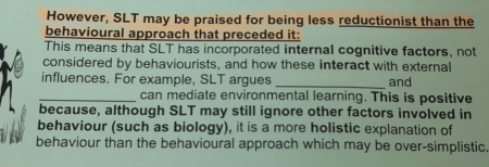 However, SLT may be praised for being less reductionist than the 
behavioural approach that preceded it: 
This means that SLT has incorporated internal cognitive factors, not 
considered by behaviourists, and how these interact with external 
influences. For example, SLT argues _and 
_can mediate environmental learning. This is positive 
because, although SLT may still ignore other factors involved in 
behaviour (such as biology), it is a more holistic explanation of 
behaviour than the behavioural approach which may be over-simplistic.