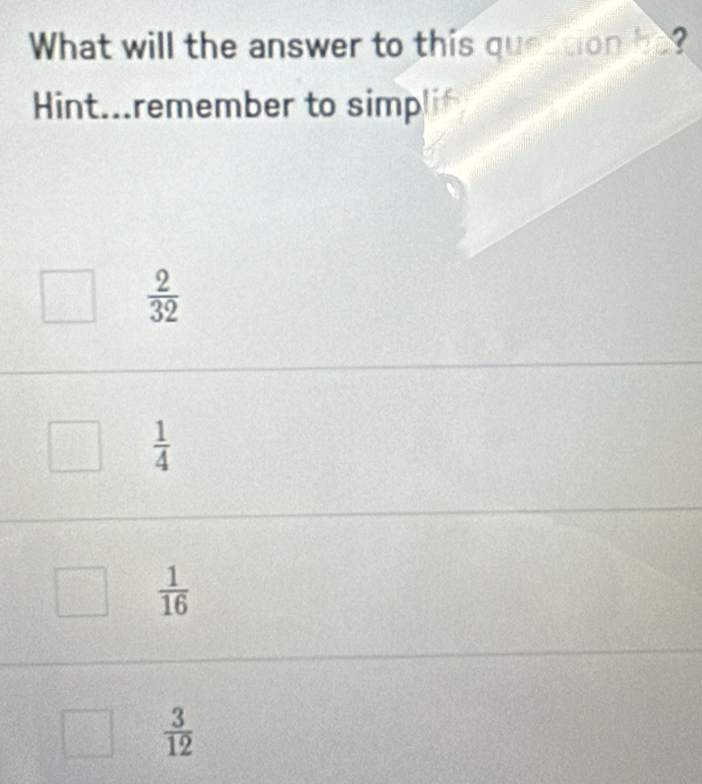 What will the answer to this quertion be?
Hint...remember to simp!
 2/32 
 1/4 
 1/16 
 3/12 