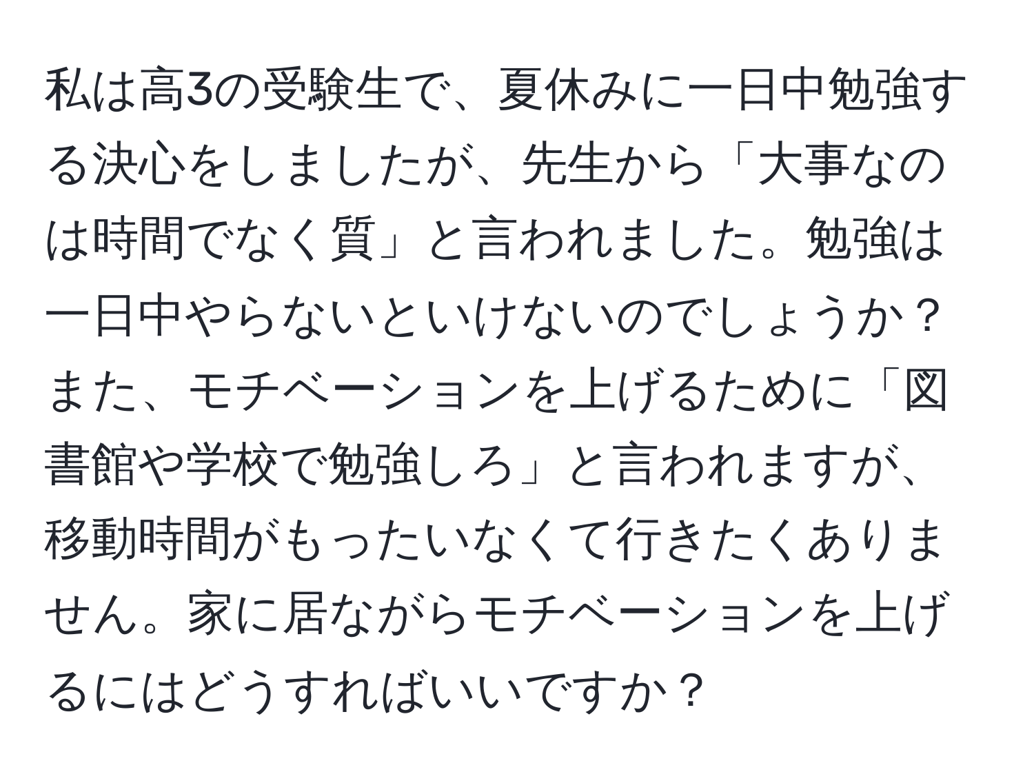 私は高3の受験生で、夏休みに一日中勉強する決心をしましたが、先生から「大事なのは時間でなく質」と言われました。勉強は一日中やらないといけないのでしょうか？また、モチベーションを上げるために「図書館や学校で勉強しろ」と言われますが、移動時間がもったいなくて行きたくありません。家に居ながらモチベーションを上げるにはどうすればいいですか？